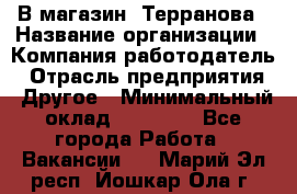 В магазин "Терранова › Название организации ­ Компания-работодатель › Отрасль предприятия ­ Другое › Минимальный оклад ­ 15 000 - Все города Работа » Вакансии   . Марий Эл респ.,Йошкар-Ола г.